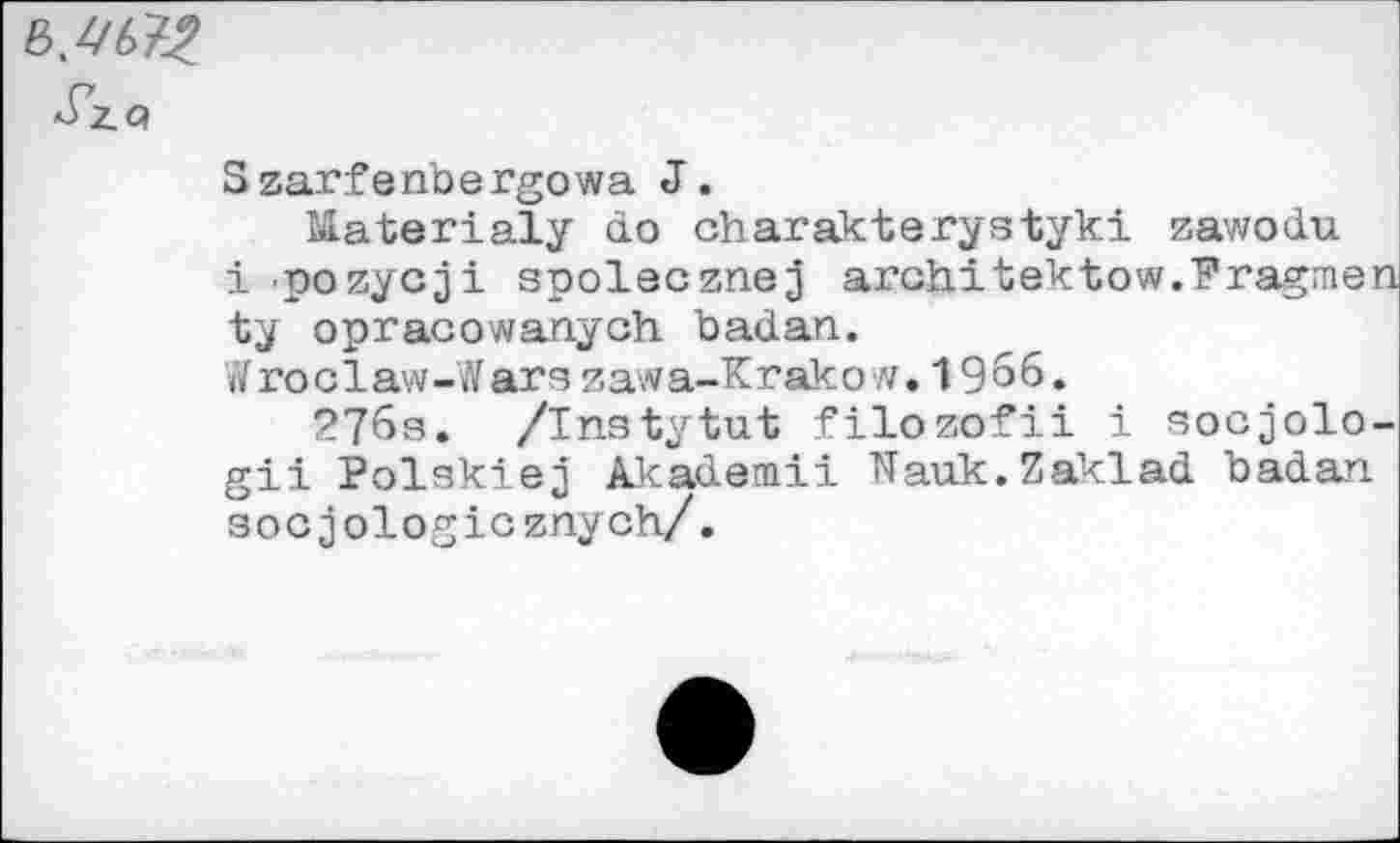 ﻿Szarfenbergowa J.
Materialy do charakterystyki zawodu i pozycji spolecznej arahitektow.Fragmen ty opraoowanych badan.
W го c1aw-War s zaw a-Kг ak о w. 19 6 6.
276s. /Instytut filozofii i socjolo-gii Polskiej Akademii Nauk.Zaklad badan socjologicznych/.